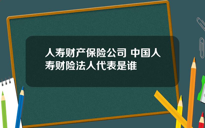 人寿财产保险公司 中国人寿财险法人代表是谁